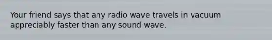 Your friend says that any radio wave travels in vacuum appreciably faster than any sound wave.