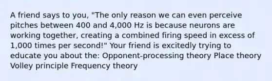 A friend says to you, "The only reason we can even perceive pitches between 400 and 4,000 Hz is because neurons are working together, creating a combined firing speed in excess of 1,000 times per second!" Your friend is excitedly trying to educate you about the: Opponent-processing theory Place theory Volley principle Frequency theory