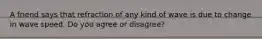 A friend says that refraction of any kind of wave is due to change in wave speed. Do you agree or disagree?