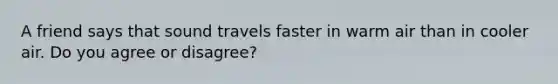 A friend says that sound travels faster in warm air than in cooler air. Do you agree or disagree?