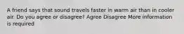 A friend says that sound travels faster in warm air than in cooler air. Do you agree or disagree? Agree Disagree More information is required