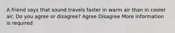 A friend says that sound travels faster in warm air than in cooler air. Do you agree or disagree? Agree Disagree More information is required