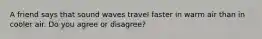 A friend says that sound waves travel faster in warm air than in cooler air. Do you agree or disagree?