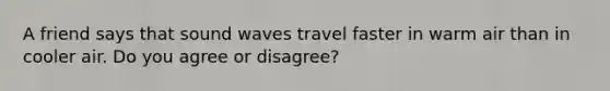 A friend says that sound waves travel faster in warm air than in cooler air. Do you agree or disagree?