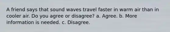 A friend says that sound waves travel faster in warm air than in cooler air. Do you agree or disagree? a. Agree. b. More information is needed. c. Disagree.