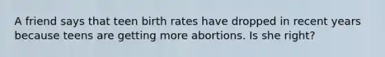 A friend says that teen birth rates have dropped in recent years because teens are getting more abortions. Is she right?