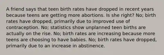 A friend says that teen birth rates have dropped in recent years because teens are getting more abortions. Is she right? No; birth rates have dropped, primarily due to improved use of contraception. No; statistics show unplanned teen births are actually on the rise. No; birth rates are increasing because more teens are choosing to have babies. No; birth rates have dropped, primarily due to an increase in abstinence.