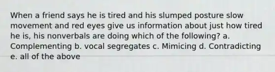 When a friend says he is tired and his slumped posture slow movement and red eyes give us information about just how tired he is, his nonverbals are doing which of the following? a. Complementing b. vocal segregates c. Mimicing d. Contradicting e. all of the above