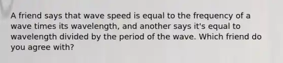 A friend says that wave speed is equal to the frequency of a wave times its wavelength, and another says it's equal to wavelength divided by the period of the wave. Which friend do you agree with?