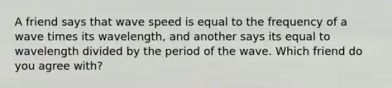 A friend says that wave speed is equal to the frequency of a wave times its wavelength, and another says its equal to wavelength divided by the period of the wave. Which friend do you agree with?