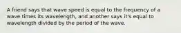 A friend says that wave speed is equal to the frequency of a wave times its wavelength, and another says it's equal to wavelength divided by the period of the wave.