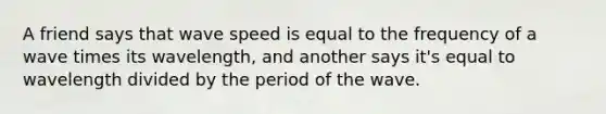 A friend says that wave speed is equal to the frequency of a wave times its wavelength, and another says it's equal to wavelength divided by the period of the wave.