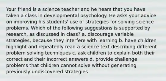 Your friend is a science teacher and he hears that you have taken a class in developmental psychology. He asks your advice on improving his students' use of strategies for solving science problems. Which of the following suggestions is supported by research, as discussed in class? a. discourage variable strategies, because they interfere with learning b. have children highlight and repeatedly read a science text describing different problem solving techniques c. ask children to explain both their correct and their incorrect answers d. provide challenge problems that children cannot solve without generating previously undiscovered strategies