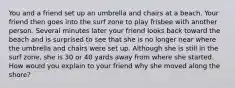 You and a friend set up an umbrella and chairs at a beach. Your friend then goes into the surf zone to play frisbee with another person. Several minutes later your friend looks back toward the beach and is surprised to see that she is no longer near where the umbrella and chairs were set up. Although she is still in the surf zone, she is 30 or 40 yards away from where she started. How would you explain to your friend why she moved along the shore?