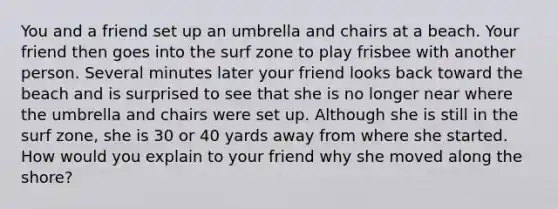 You and a friend set up an umbrella and chairs at a beach. Your friend then goes into the surf zone to play frisbee with another person. Several minutes later your friend looks back toward the beach and is surprised to see that she is no longer near where the umbrella and chairs were set up. Although she is still in the surf zone, she is 30 or 40 yards away from where she started. How would you explain to your friend why she moved along the shore?