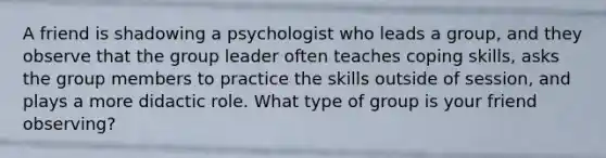 A friend is shadowing a psychologist who leads a group, and they observe that the group leader often teaches coping skills, asks the group members to practice the skills outside of session, and plays a more didactic role. What type of group is your friend observing?