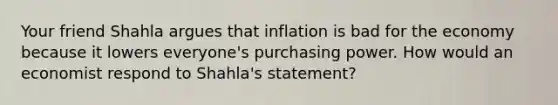 Your friend Shahla argues that inflation is bad for the economy because it lowers everyone's purchasing power. How would an economist respond to Shahla's statement?