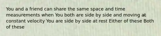 You and a friend can share the same space and time measurements when You both are side by side and moving at constant velocity You are side by side at rest Either of these Both of these