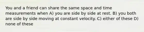 You and a friend can share the same space and time measurements when A) you are side by side at rest. B) you both are side by side moving at constant velocity. C) either of these D) none of these