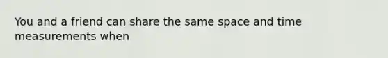 You and a friend can share the same space and time measurements when