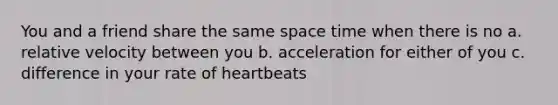 You and a friend share the same space time when there is no a. relative velocity between you b. acceleration for either of you c. difference in your rate of heartbeats