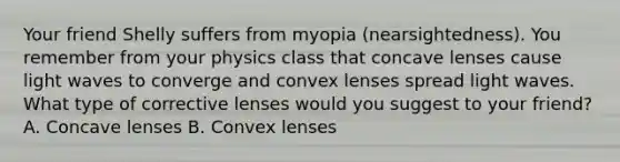 Your friend Shelly suffers from myopia (nearsightedness). You remember from your physics class that concave lenses cause light waves to converge and convex lenses spread light waves. What type of corrective lenses would you suggest to your friend? A. Concave lenses B. Convex lenses