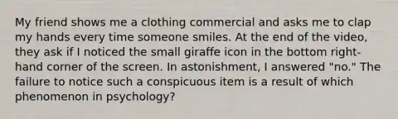 My friend shows me a clothing commercial and asks me to clap my hands every time someone smiles. At the end of the video, they ask if I noticed the small giraffe icon in the bottom right-hand corner of the screen. In astonishment, I answered "no." The failure to notice such a conspicuous item is a result of which phenomenon in psychology?