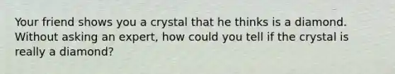 Your friend shows you a crystal that he thinks is a diamond. Without asking an expert, how could you tell if the crystal is really a diamond?