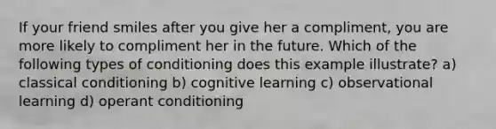 If your friend smiles after you give her a compliment, you are more likely to compliment her in the future. Which of the following types of conditioning does this example illustrate? a) classical conditioning b) cognitive learning c) observational learning d) operant conditioning