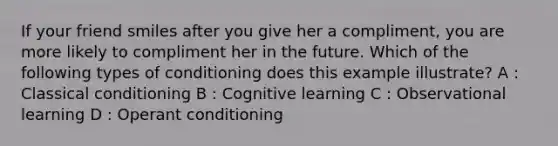 If your friend smiles after you give her a compliment, you are more likely to compliment her in the future. Which of the following types of conditioning does this example illustrate? A : Classical conditioning B : Cognitive learning C : Observational learning D : Operant conditioning