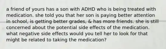 a friend of yours has a son with ADHD who is being treated with medication. she told you that her son is paying better attention in school, is getting better grades, & has more friends. she is still concerned about the potential side effects of the medication. what negative side effects would you tell her to look for that might be related to taking the medication?