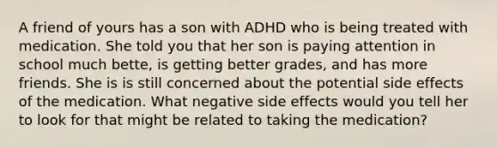 A friend of yours has a son with ADHD who is being treated with medication. She told you that her son is paying attention in school much bette, is getting better grades, and has more friends. She is is still concerned about the potential side effects of the medication. What negative side effects would you tell her to look for that might be related to taking the medication?