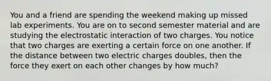 You and a friend are spending the weekend making up missed lab experiments. You are on to second semester material and are studying the electrostatic interaction of two charges. You notice that two charges are exerting a certain force on one another. If the distance between two electric charges doubles, then the force they exert on each other changes by how much?