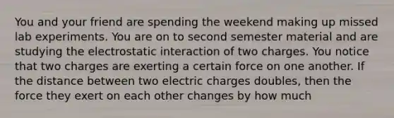 You and your friend are spending the weekend making up missed lab experiments. You are on to second semester material and are studying the electrostatic interaction of two charges. You notice that two charges are exerting a certain force on one another. If the distance between two electric charges doubles, then the force they exert on each other changes by how much