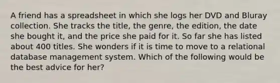 A friend has a spreadsheet in which she logs her DVD and Bluray collection. She tracks the title, the genre, the edition, the date she bought it, and the price she paid for it. So far she has listed about 400 titles. She wonders if it is time to move to a relational database management system. Which of the following would be the best advice for her?