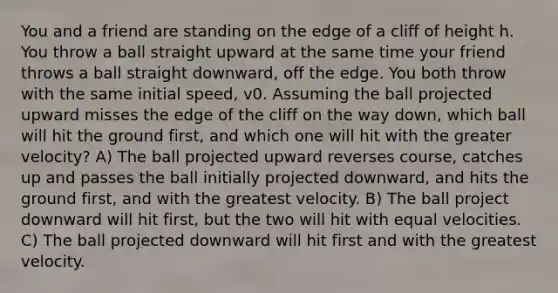 You and a friend are standing on the edge of a cliff of height h. You throw a ball straight upward at the same time your friend throws a ball straight downward, off the edge. You both throw with the same initial speed, v0. Assuming the ball projected upward misses the edge of the cliff on the way down, which ball will hit the ground first, and which one will hit with the greater velocity? A) The ball projected upward reverses course, catches up and passes the ball initially projected downward, and hits the ground first, and with the greatest velocity. B) The ball project downward will hit first, but the two will hit with equal velocities. C) The ball projected downward will hit first and with the greatest velocity.