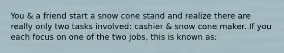 You & a friend start a snow cone stand and realize there are really only two tasks involved: cashier & snow cone maker. If you each focus on one of the two jobs, this is known as: