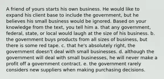 A friend of yours starts his own business. He would like to expand his client base to include the government, but he believes his small business would be ignored. Based on your knowledge from the text, you tell him a. that any government, federal, state, or local would laugh at the size of his business. b. the government buys products from all sizes of business, but there is some red tape. c. that he's absolutely right, the government doesn't deal with small businesses. d. although the government will deal with small businesses, he will never make a profit off a government contract. e. the government rarely considers new suppliers when making purchasing decisions.