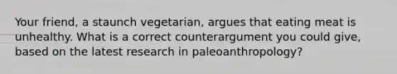 Your friend, a staunch vegetarian, argues that eating meat is unhealthy. What is a correct counterargument you could give, based on the latest research in paleoanthropology?