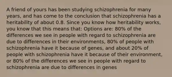 A friend of yours has been studying schizophrenia for many years, and has come to the conclusion that schizophrenia has a heritability of about 0.8. Since you know how heritability works, you know that this means that: Options are: 80% of the differences we see in people with regard to schizophrenia are due to differences in their environments, 80% of people with schizophrenia have it because of genes, and about 20% of people with schizophrenia have it because of their environment, or 80% of the differences we see in people with regard to schizophrenia are due to differences in genes