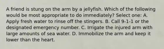 A friend is stung on the arm by a jellyfish. Which of the following would be most appropriate to do immediately? Select one: A. Apply fresh water to rinse off the stingers. B. Call 9-1-1 or the designated emergency number. C. Irrigate the injured arm with large amounts of sea water. D. Immobilize the arm and keep it lower than the heart.