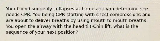 Your friend suddenly collapses at home and you determine she needs CPR. You being CPR starting with chest compressions and are about to deliver breaths by using mouth to mouth breaths. You open the airway with the head tilt-Chin lift. what is the sequence of your next position?