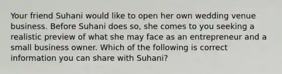 Your friend Suhani would like to open her own wedding venue business. Before Suhani does so, she comes to you seeking a realistic preview of what she may face as an entrepreneur and a small business owner. Which of the following is correct information you can share with Suhani?