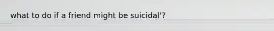 what to do if a friend might be suicidal'?