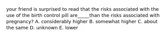 your friend is surprised to read that the risks associated with the use of the birth control pill are_____than the risks associated with pregnancy? A. considerably higher B. somewhat higher C. about the same D. unknown E. lower