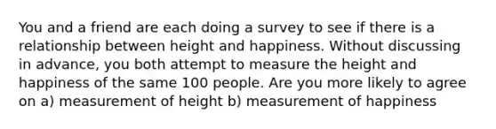 You and a friend are each doing a survey to see if there is a relationship between height and happiness. Without discussing in advance, you both attempt to measure the height and happiness of the same 100 people. Are you more likely to agree on a) measurement of height b) measurement of happiness