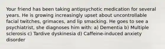 Your friend has been taking antipsychotic medication for several years. He is growing increasingly upset about uncontrollable facial twitches, grimaces, and lip smacking. He goes to see a psychiatrist, she diagnoses him with: a) Dementia b) Multiple sclerosis c) Tardive dyskinesia d) Caffeine-induced anxiety disorder