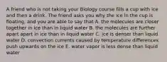 A friend who is not taking your Biology course fills a cup with ice and then a drink. The friend asks you why the ice in the cup is floating, and you are able to say that A. the molecules are closer together in ice than in liquid water B. the molecules are further apart apart in ice than in liquid water C. ice is denser than liquid water D. convection currents caused by temperature differences push upwards on the ice E. water vapor is less dense than liquid water