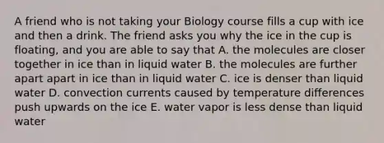 A friend who is not taking your Biology course fills a cup with ice and then a drink. The friend asks you why the ice in the cup is floating, and you are able to say that A. the molecules are closer together in ice than in liquid water B. the molecules are further apart apart in ice than in liquid water C. ice is denser than liquid water D. convection currents caused by temperature differences push upwards on the ice E. water vapor is less dense than liquid water