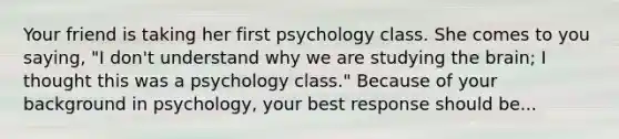 Your friend is taking her first psychology class. She comes to you saying, "I don't understand why we are studying the brain; I thought this was a psychology class." Because of your background in psychology, your best response should be...